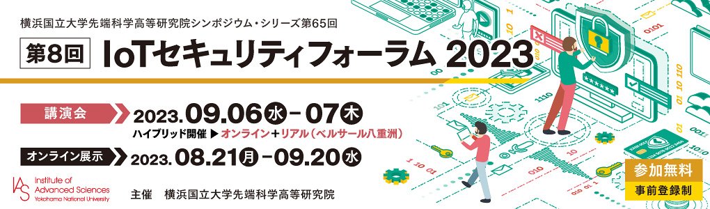 第8回 IoTセキュリティフォーラム 2023 （横浜国立大学先端科学高等研究院シンポジウム・シリーズ第65回） | 講演会：2023年9月6日（水）～7日（木） オンライン展示会：2023年8月21日（月）～9月20日（水）